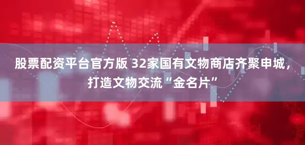 股票配资平台官方版 32家国有文物商店齐聚申城，打造文物交流“金名片”