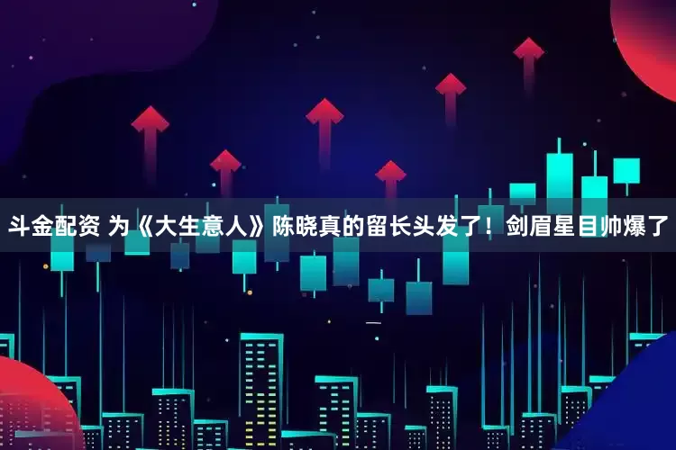 斗金配资 为《大生意人》陈晓真的留长头发了！剑眉星目帅爆了